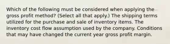 Which of the following must be considered when applying the gross profit method? (Select all that apply.) The shipping terms utilized for the purchase and sale of inventory items. The inventory cost flow assumption used by the company. Conditions that may have changed the current year gross profit margin.