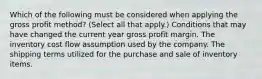 Which of the following must be considered when applying the gross profit method? (Select all that apply.) Conditions that may have changed the current year gross profit margin. The inventory cost flow assumption used by the company. The shipping terms utilized for the purchase and sale of inventory items.