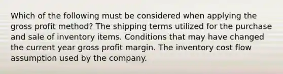 Which of the following must be considered when applying the gross profit method? The shipping terms utilized for the purchase and sale of inventory items. Conditions that may have changed the current year gross profit margin. The inventory cost flow assumption used by the company.