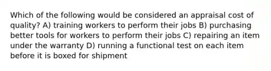 Which of the following would be considered an appraisal cost of quality? A) training workers to perform their jobs B) purchasing better tools for workers to perform their jobs C) repairing an item under the warranty D) running a functional test on each item before it is boxed for shipment