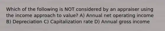 Which of the following is NOT considered by an appraiser using the income approach to value? A) Annual net operating income B) Depreciation C) Capitalization rate D) Annual gross income