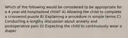 Which of the following would be considered to be appropriate for a 4 year-old hospitalized child? A) Allowing the child to complete a crossword puzzle B) Explaining a procedure in simple terms C) Conducting a lengthy discussion about anxiety and postoperative pain D) Expecting the child to continuously wear a diaper