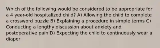 Which of the following would be considered to be appropriate for a 4 year-old hospitalized child? A) Allowing the child to complete a crossword puzzle B) Explaining a procedure in simple terms C) Conducting a lengthy discussion about anxiety and postoperative pain D) Expecting the child to continuously wear a diaper