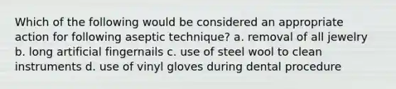 Which of the following would be considered an appropriate action for following aseptic technique? a. removal of all jewelry b. long artificial fingernails c. use of steel wool to clean instruments d. use of vinyl gloves during dental procedure