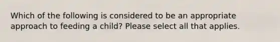 Which of the following is considered to be an appropriate approach to feeding a child? Please select all that applies.