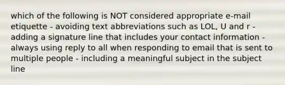 which of the following is NOT considered appropriate e-mail etiquette - avoiding text abbreviations such as LOL, U and r - adding a signature line that includes your contact information - always using reply to all when responding to email that is sent to multiple people - including a meaningful subject in the subject line