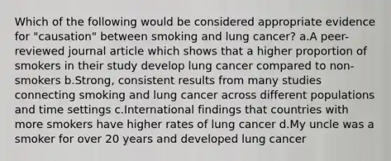 Which of the following would be considered appropriate evidence for "causation" between smoking and lung cancer? a.A peer-reviewed journal article which shows that a higher proportion of smokers in their study develop lung cancer compared to non-smokers b.Strong, consistent results from many studies connecting smoking and lung cancer across different populations and time settings c.International findings that countries with more smokers have higher rates of lung cancer d.My uncle was a smoker for over 20 years and developed lung cancer