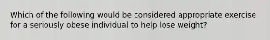 Which of the following would be considered appropriate exercise for a seriously obese individual to help lose weight?