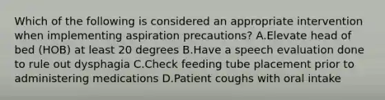 Which of the following is considered an appropriate intervention when implementing aspiration precautions? A.Elevate head of bed (HOB) at least 20 degrees B.Have a speech evaluation done to rule out dysphagia C.Check feeding tube placement prior to administering medications D.Patient coughs with oral intake