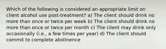 Which of the following is considered an appropriate limit on client alcohol use post-treatment? a) The client should drink no more than once or twice per week b) The client should drink no more than once or twice per month c) The client may drink only occasionally (i.e., a few times per year) d) The client should commit to complete abstinence