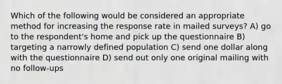 Which of the following would be considered an appropriate method for increasing the response rate in mailed surveys? A) go to the respondent's home and pick up the questionnaire B) targeting a narrowly defined population C) send one dollar along with the questionnaire D) send out only one original mailing with no follow-ups