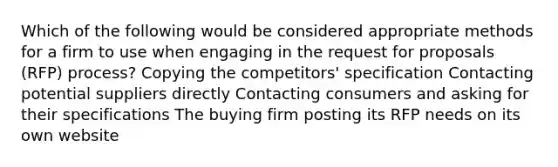 Which of the following would be considered appropriate methods for a firm to use when engaging in the request for proposals (RFP) process? Copying the competitors' specification Contacting potential suppliers directly Contacting consumers and asking for their specifications The buying firm posting its RFP needs on its own website