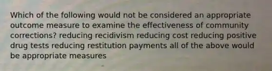 Which of the following would not be considered an appropriate outcome measure to examine the effectiveness of community corrections? reducing recidivism reducing cost reducing positive drug tests reducing restitution payments all of the above would be appropriate measures