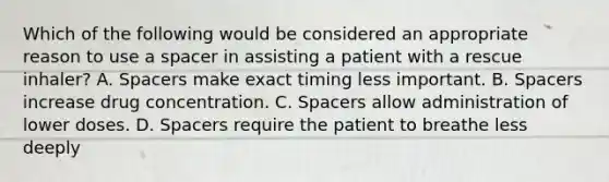 Which of the following would be considered an appropriate reason to use a spacer in assisting a patient with a rescue​ inhaler? A. Spacers make exact timing less important. B. Spacers increase drug concentration. C. Spacers allow administration of lower doses. D. Spacers require the patient to breathe less deeply