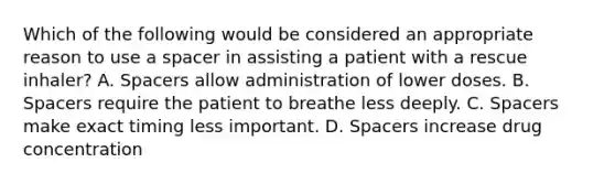 Which of the following would be considered an appropriate reason to use a spacer in assisting a patient with a rescue​ inhaler? A. Spacers allow administration of lower doses. B. Spacers require the patient to breathe less deeply. C. Spacers make exact timing less important. D. Spacers increase drug concentration