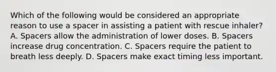 Which of the following would be considered an appropriate reason to use a spacer in assisting a patient with rescue inhaler? A. Spacers allow the administration of lower doses. B. Spacers increase drug concentration. C. Spacers require the patient to breath less deeply. D. Spacers make exact timing less important.