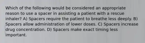 Which of the following would be considered an appropriate reason to use a spacer in assisting a patient with a rescue​ inhaler? A) Spacers require the patient to breathe less deeply. B) Spacers allow administration of lower doses. C) Spacers increase drug concentration. D) Spacers make exact timing less important.