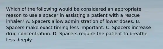 Which of the following would be considered an appropriate reason to use a spacer in assisting a patient with a rescue inhaler? A. Spacers allow administration of lower doses. B. Spacers make exact timing less important. C. Spacers increase drug concentration. D. Spacers require the patient to breathe less deeply.