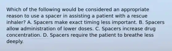 Which of the following would be considered an appropriate reason to use a spacer in assisting a patient with a rescue​ inhaler? A. Spacers make exact timing less important. B. Spacers allow administration of lower doses. C. Spacers increase drug concentration. D. Spacers require the patient to breathe less deeply.