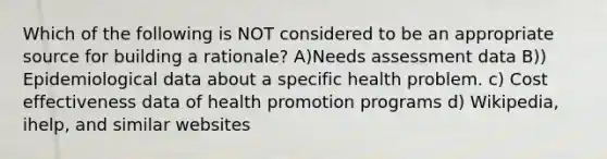 Which of the following is NOT considered to be an appropriate source for building a rationale? A)Needs assessment data B)) Epidemiological data about a specific health problem. c) Cost effectiveness data of health promotion programs d) Wikipedia, ihelp, and similar websites