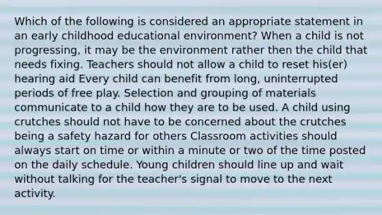 Which of the following is considered an appropriate statement in an early childhood educational environment? When a child is not progressing, it may be the environment rather then the child that needs fixing. Teachers should not allow a child to reset his(er) hearing aid Every child can benefit from long, uninterrupted periods of free play. Selection and grouping of materials communicate to a child how they are to be used. A child using crutches should not have to be concerned about the crutches being a safety hazard for others Classroom activities should always start on time or within a minute or two of the time posted on the daily schedule. Young children should line up and wait without talking for the teacher's signal to move to the next activity.