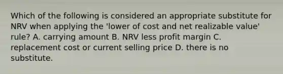 Which of the following is considered an appropriate substitute for NRV when applying the 'lower of cost and net realizable value' rule? A. carrying amount B. NRV less profit margin C. replacement cost or current selling price D. there is no substitute.