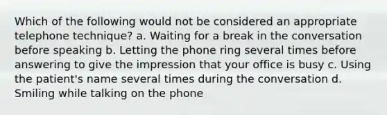 Which of the following would not be considered an appropriate telephone technique? a. Waiting for a break in the conversation before speaking b. Letting the phone ring several times before answering to give the impression that your office is busy c. Using the patient's name several times during the conversation d. Smiling while talking on the phone