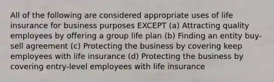 All of the following are considered appropriate uses of life insurance for business purposes EXCEPT (a) Attracting quality employees by offering a group life plan (b) Finding an entity buy-sell agreement (c) Protecting the business by covering keep employees with life insurance (d) Protecting the business by covering entry-level employees with life insurance