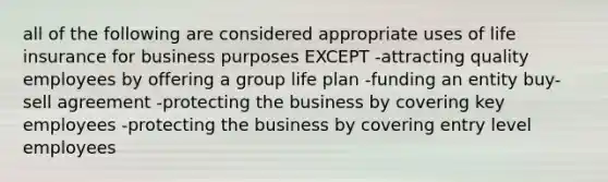 all of the following are considered appropriate uses of life insurance for business purposes EXCEPT -attracting quality employees by offering a group life plan -funding an entity buy-sell agreement -protecting the business by covering key employees -protecting the business by covering entry level employees