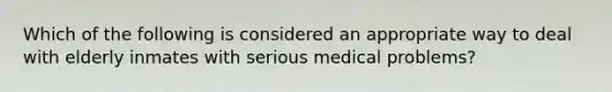 Which of the following is considered an appropriate way to deal with elderly inmates with serious medical problems?