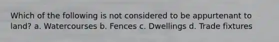 Which of the following is not considered to be appurtenant to land? a. Watercourses b. Fences c. Dwellings d. Trade fixtures