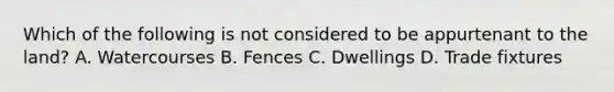 Which of the following is not considered to be appurtenant to the land? A. Watercourses B. Fences C. Dwellings D. Trade fixtures