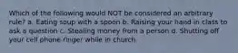 Which of the following would NOT be considered an arbitrary rule? a. Eating soup with a spoon b. Raising your hand in class to ask a question c. Stealing money from a person d. Shutting off your cell phone ringer while in church