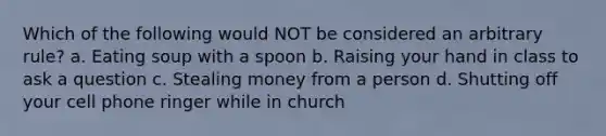 Which of the following would NOT be considered an arbitrary rule? a. Eating soup with a spoon b. Raising your hand in class to ask a question c. Stealing money from a person d. Shutting off your cell phone ringer while in church