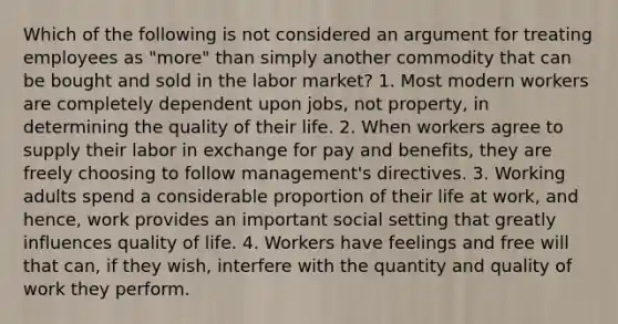 Which of the following is not considered an argument for treating employees as "more" than simply another commodity that can be bought and sold in the labor market? 1. Most modern workers are completely dependent upon jobs, not property, in determining the quality of their life. 2. When workers agree to supply their labor in exchange for pay and benefits, they are freely choosing to follow management's directives. 3. Working adults spend a considerable proportion of their life at work, and hence, work provides an important social setting that greatly influences quality of life. 4. Workers have feelings and free will that can, if they wish, interfere with the quantity and quality of work they perform.