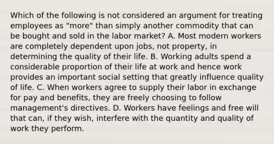 Which of the following is not considered an argument for treating employees as "more" than simply another commodity that can be bought and sold in the labor market? A. Most modern workers are completely dependent upon jobs, not property, in determining the quality of their life. B. Working adults spend a considerable proportion of their life at work and hence work provides an important social setting that greatly influence quality of life. C. When workers agree to supply their labor in exchange for pay and benefits, they are freely choosing to follow management's directives. D. Workers have feelings and free will that can, if they wish, interfere with the quantity and quality of work they perform.