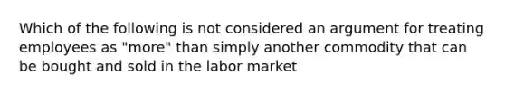 Which of the following is not considered an argument for treating employees as "more" than simply another commodity that can be bought and sold in the labor market