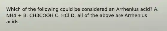 Which of the following could be considered an Arrhenius acid? A. NH4 + B. CH3COOH C. HCl D. all of the above are Arrhenius acids