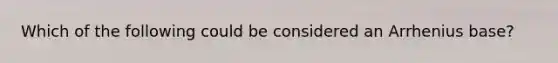 Which of the following could be considered an Arrhenius base?