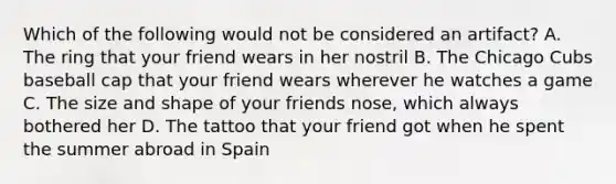 Which of the following would not be considered an artifact? A. The ring that your friend wears in her nostril B. The Chicago Cubs baseball cap that your friend wears wherever he watches a game C. The size and shape of your friends nose, which always bothered her D. The tattoo that your friend got when he spent the summer abroad in Spain