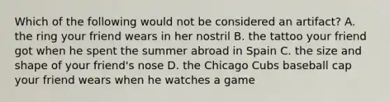 Which of the following would not be considered an artifact? A. the ring your friend wears in her nostril B. the tattoo your friend got when he spent the summer abroad in Spain C. the size and shape of your friend's nose D. the Chicago Cubs baseball cap your friend wears when he watches a game