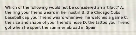 Which of the following would not be considered an artifact? A. the ring your friend wears in her nostril B. the Chicago Cubs baseball cap your friend wears whenever he watches a game C. the size and shape of your friend's nose D. the tattoo your friend got when he spent the summer abroad in Spain