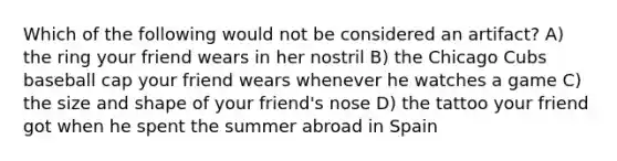 Which of the following would not be considered an artifact? A) the ring your friend wears in her nostril B) the Chicago Cubs baseball cap your friend wears whenever he watches a game C) the size and shape of your friend's nose D) the tattoo your friend got when he spent the summer abroad in Spain