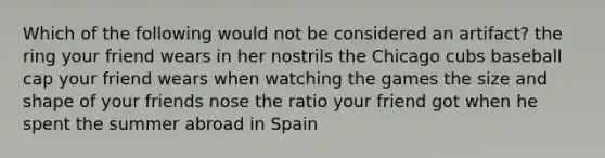 Which of the following would not be considered an artifact? the ring your friend wears in her nostrils the Chicago cubs baseball cap your friend wears when watching the games the size and shape of your friends nose the ratio your friend got when he spent the summer abroad in Spain