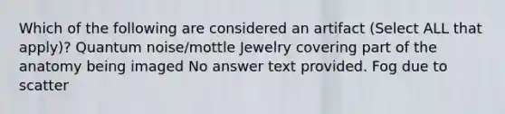 Which of the following are considered an artifact (Select ALL that apply)? Quantum noise/mottle Jewelry covering part of the anatomy being imaged No answer text provided. Fog due to scatter