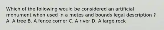 Which of the following would be considered an artificial monument when used in a metes and bounds legal description ? A. A tree B. A fence corner C. A river D. A large rock