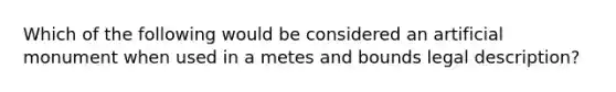 Which of the following would be considered an artificial monument when used in a metes and bounds legal description?