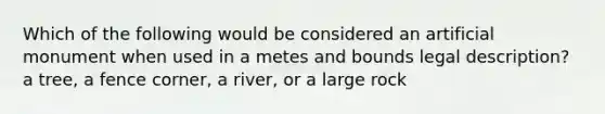 Which of the following would be considered an artificial monument when used in a metes and bounds legal description? a tree, a fence corner, a river, or a large rock