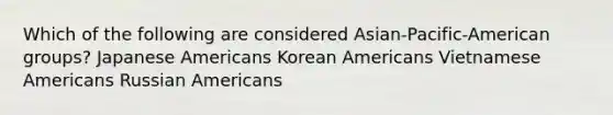 Which of the following are considered Asian-Pacific-American groups? Japanese Americans Korean Americans Vietnamese Americans Russian Americans