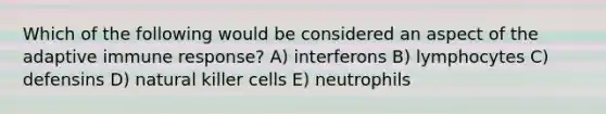 Which of the following would be considered an aspect of the adaptive immune response? A) interferons B) lymphocytes C) defensins D) natural killer cells E) neutrophils